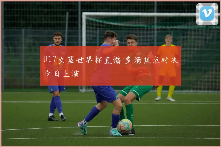 U17女篮世界杯直播 多场焦点对决今日上演