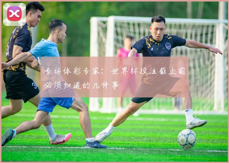 专访体彩专家：世界杯投注截止前必须知道的几件事