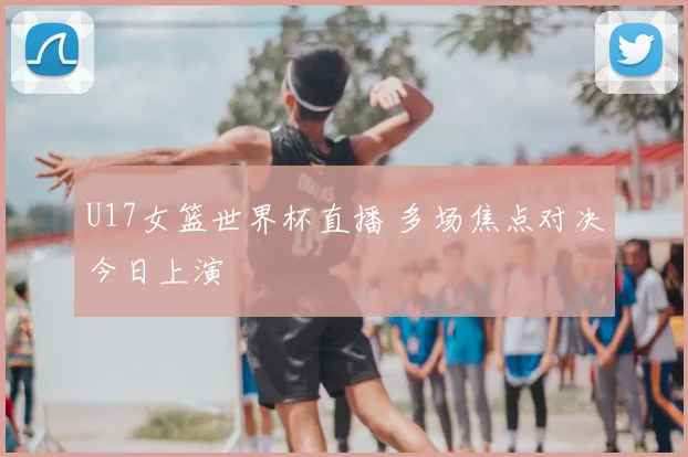 U17女篮世界杯直播 多场焦点对决今日上演