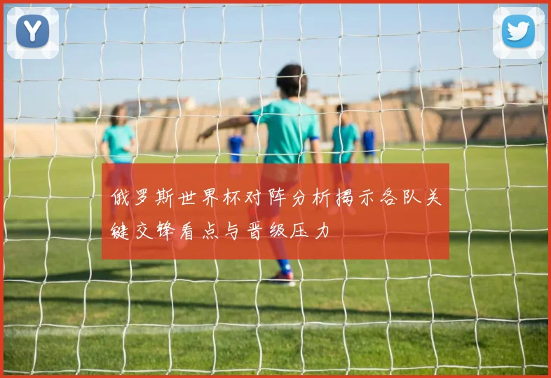 俄罗斯世界杯对阵分析揭示各队关键交锋看点与晋级压力