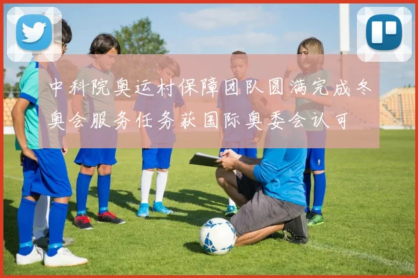 中科院奥运村保障团队圆满完成冬奥会服务任务获国际奥委会认可