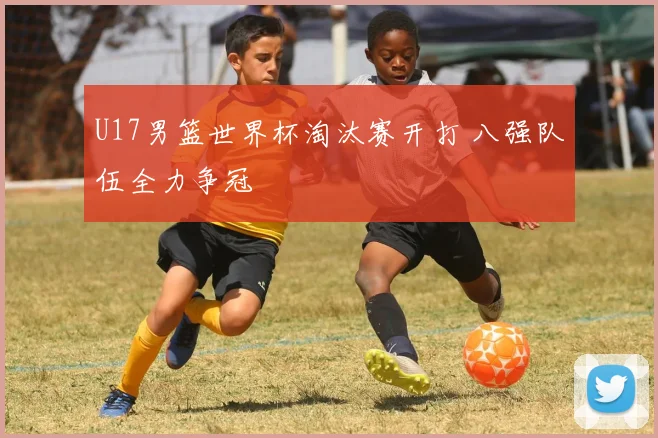 U17男篮世界杯淘汰赛开打 八强队伍全力争冠