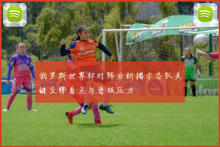 俄罗斯世界杯对阵分析揭示各队关键交锋看点与晋级压力