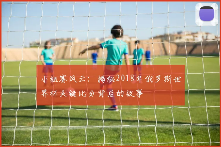 小组赛风云：揭秘2018年俄罗斯世界杯关键比分背后的故事