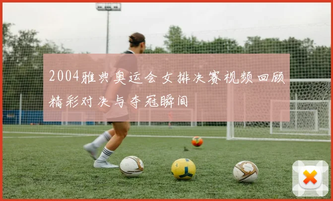 2004雅典奥运会女排决赛视频回顾精彩对决与夺冠瞬间