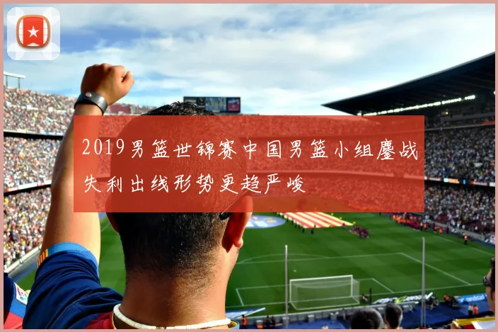 2019男篮世锦赛中国男篮小组鏖战失利出线形势更趋严峻