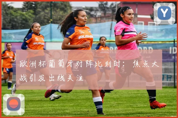 欧洲杯葡萄牙对阵比利时：焦点大战引发出线关注