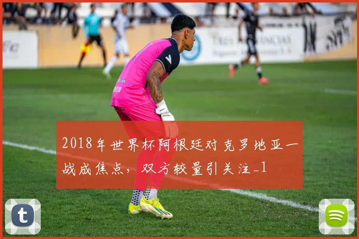 2018年世界杯阿根廷对克罗地亚一战成焦点，双方较量引关注_1