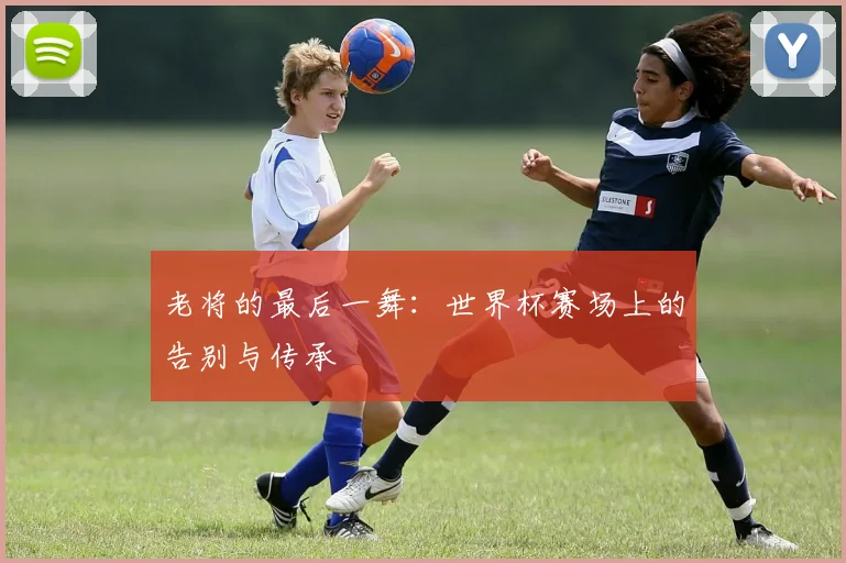 老将的最后一舞：世界杯赛场上的告别与传承