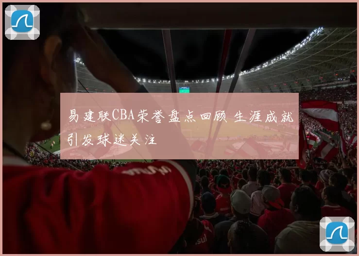 易建联CBA荣誉盘点回顾 生涯成就引发球迷关注