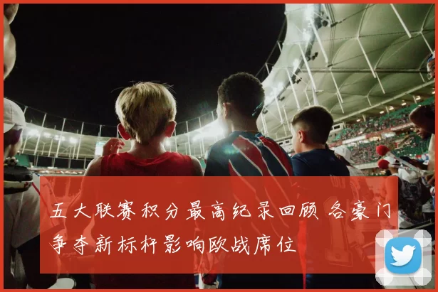 五大联赛积分最高纪录回顾 各豪门争夺新标杆影响欧战席位