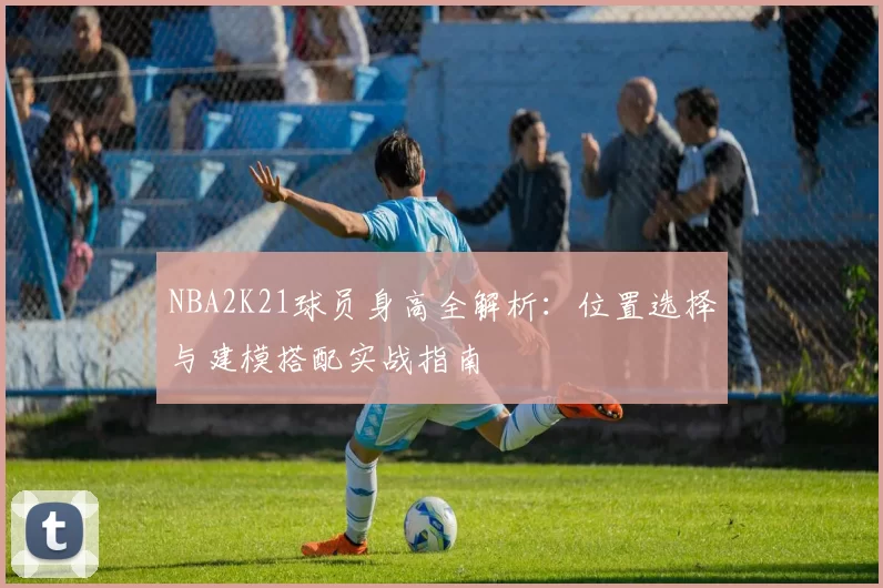 NBA2K21球员身高全解析：位置选择与建模搭配实战指南