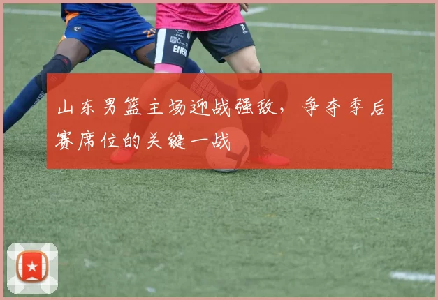 山东男篮主场迎战强敌，争夺季后赛席位的关键一战