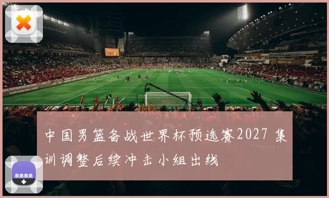 中国男篮备战世界杯预选赛2027 集训调整后续冲击小组出线