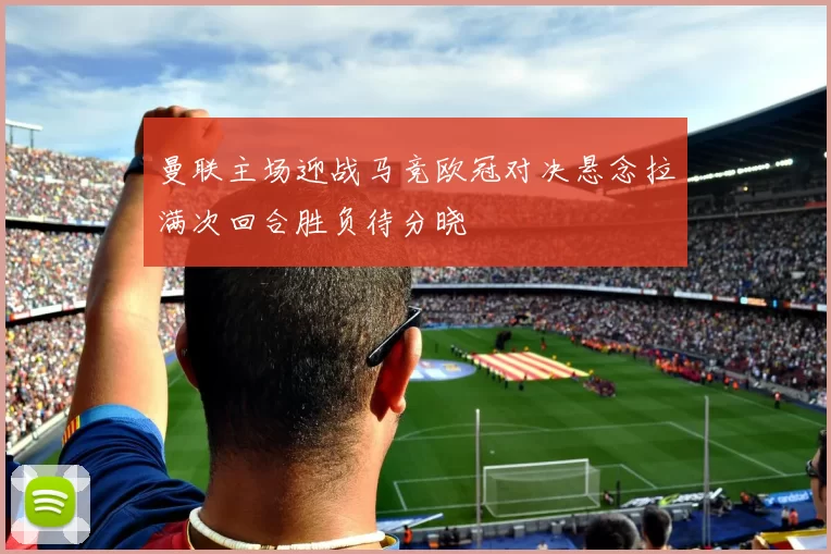 曼联主场迎战马竞欧冠对决悬念拉满次回合胜负待分晓