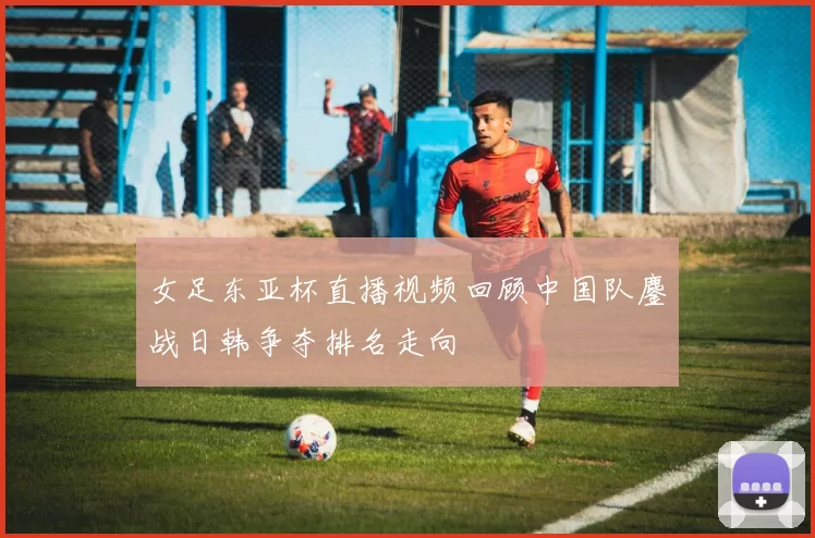 女足东亚杯直播视频回顾中国队鏖战日韩争夺排名走向