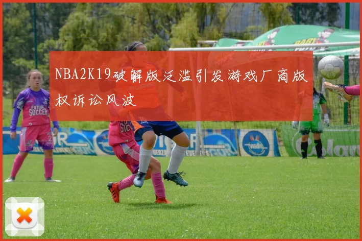 NBA2K19破解版泛滥引发游戏厂商版权诉讼风波