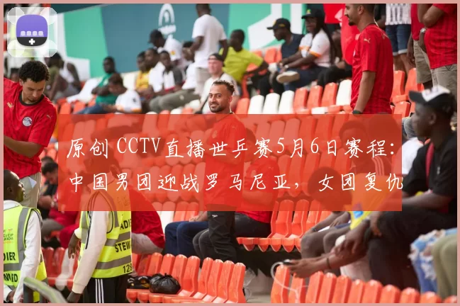 原创 CCTV直播世乒赛5月6日赛程：中国男团迎战罗马尼亚，女团复仇瑞典冲八强！