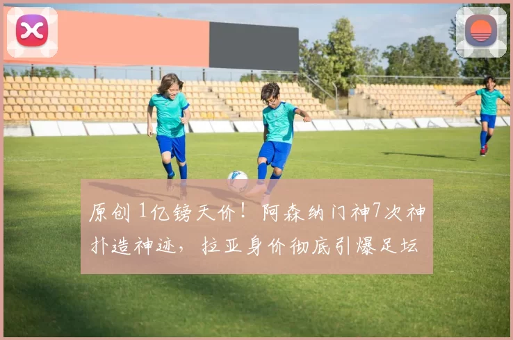 原创 1亿镑天价！阿森纳门神7次神扑造神迹，拉亚身价彻底引爆足坛