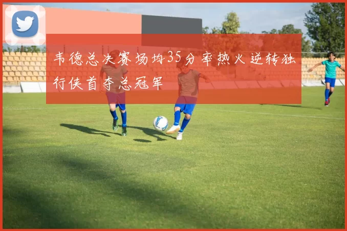 韦德总决赛场均35分率热火逆转独行侠首夺总冠军