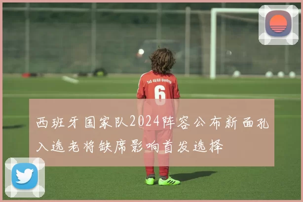 西班牙国家队2024阵容公布新面孔入选老将缺席影响首发选择