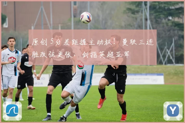 原创 5分差距握主动权！曼联三连胜改弦更张，剑指英超亚军