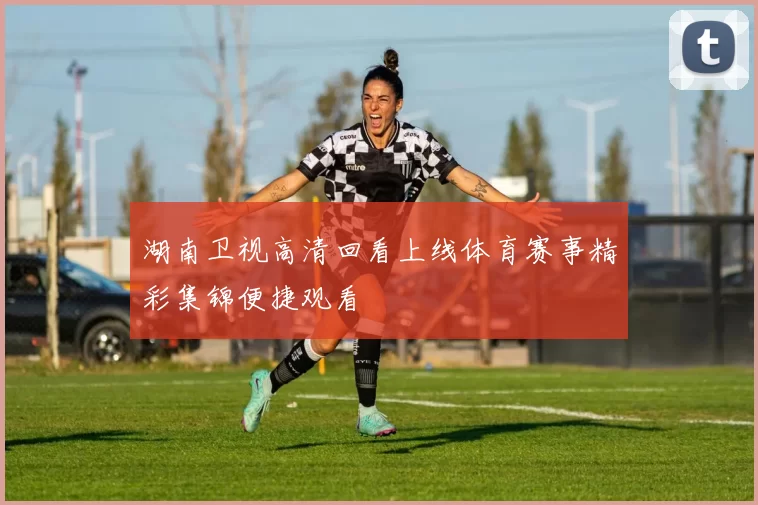 湖南卫视高清回看上线体育赛事精彩集锦便捷观看