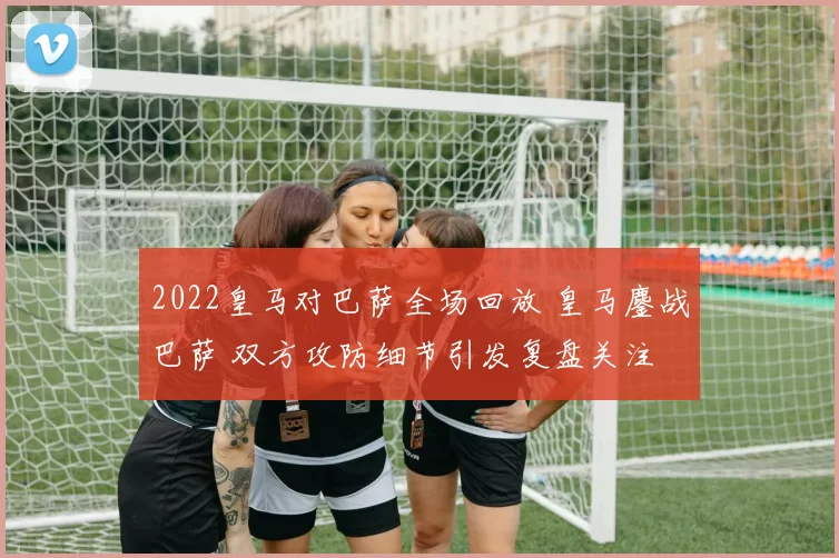 2022皇马对巴萨全场回放 皇马鏖战巴萨 双方攻防细节引发复盘关注