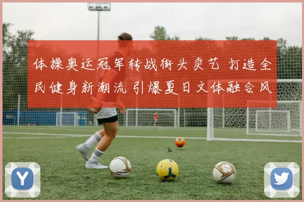 体操奥运冠军转战街头卖艺 打造全民健身新潮流 引爆夏日文体融合风