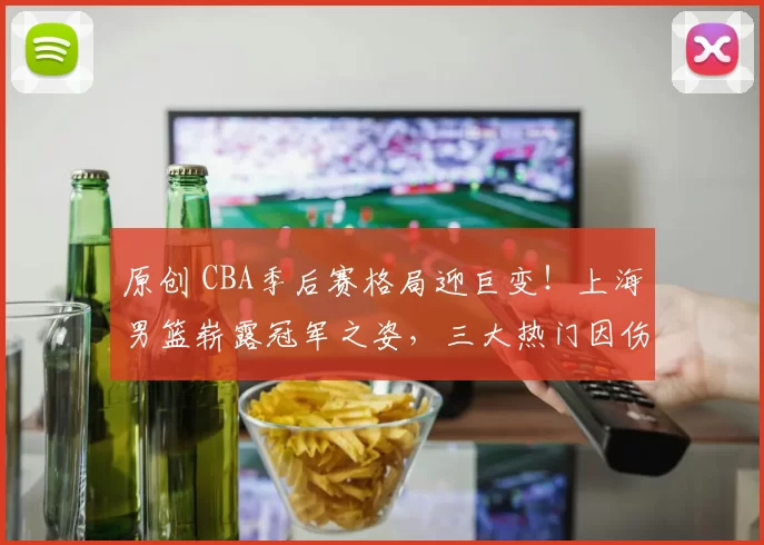 原创 CBA季后赛格局迎巨变！上海男篮崭露冠军之姿，三大热门因伤或失争冠资格