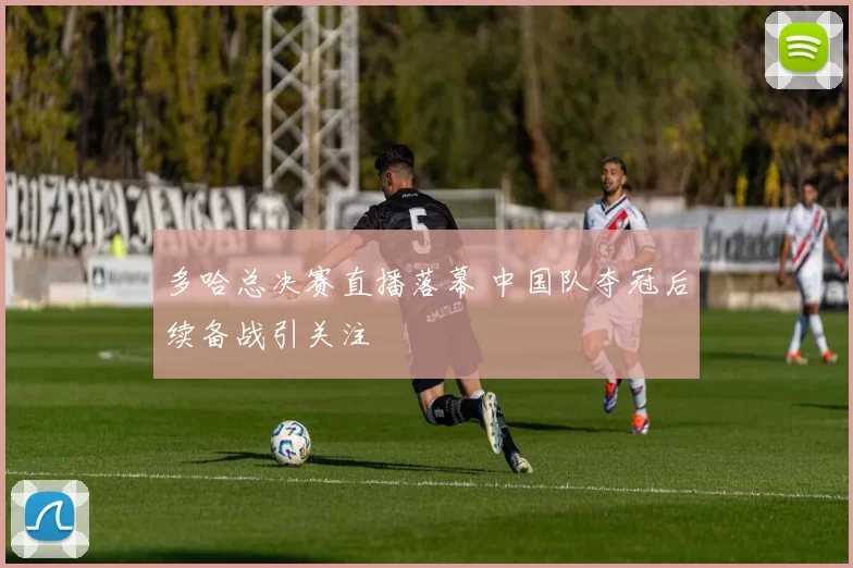 多哈总决赛直播落幕 中国队夺冠后续备战引关注