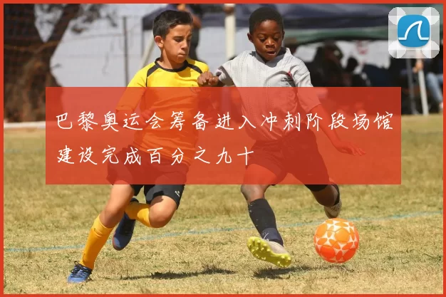 巴黎奥运会筹备进入冲刺阶段场馆建设完成百分之九十