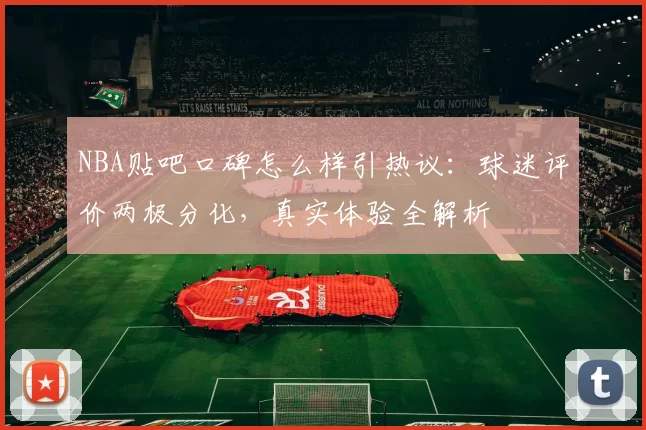 NBA贴吧口碑怎么样引热议：球迷评价两极分化，真实体验全解析
