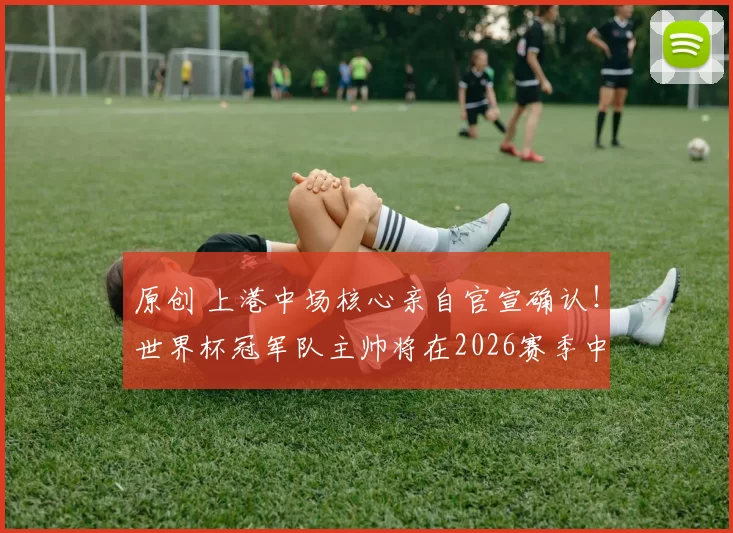 原创 上港中场核心亲自官宣确认！世界杯冠军队主帅将在2026赛季中超6月份，入队执教