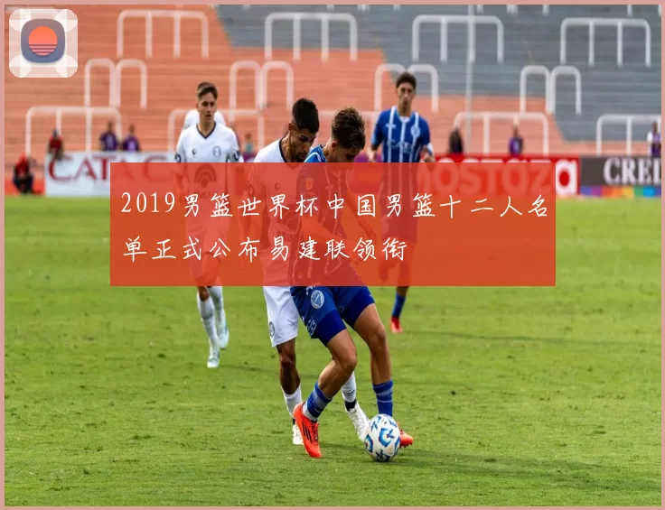 2019男篮世界杯中国男篮十二人名单正式公布易建联领衔