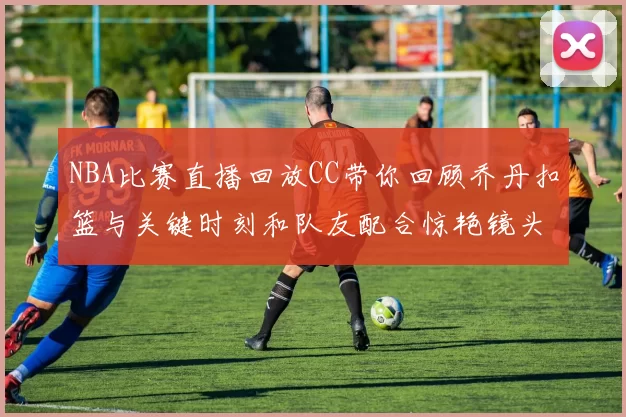 NBA比赛直播回放CC带你回顾乔丹扣篮与关键时刻和队友配合惊艳镜头