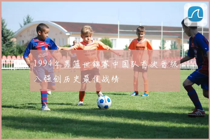 1994年男篮世锦赛中国队首次晋级八强创历史最佳战绩