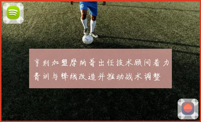 亨利加盟摩纳哥出任技术顾问着力青训与锋线改造并推动战术调整