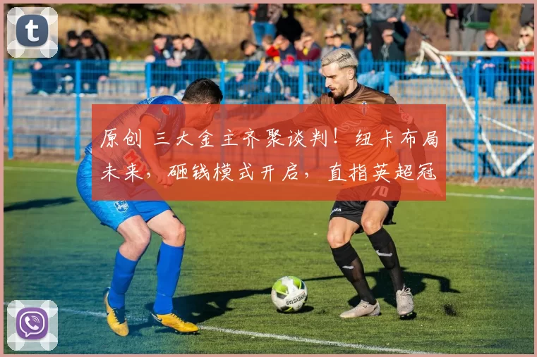 原创 三大金主齐聚谈判！纽卡布局未来，砸钱模式开启，直指英超冠军