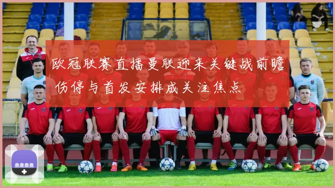 欧冠联赛直播曼联迎来关键战前瞻 伤停与首发安排成关注焦点