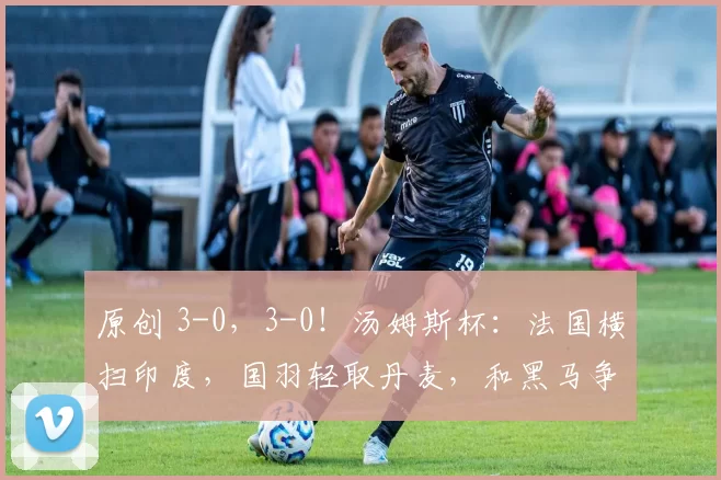 原创 3-0，3-0！汤姆斯杯：法国横扫印度，国羽轻取丹麦，和黑马争冠