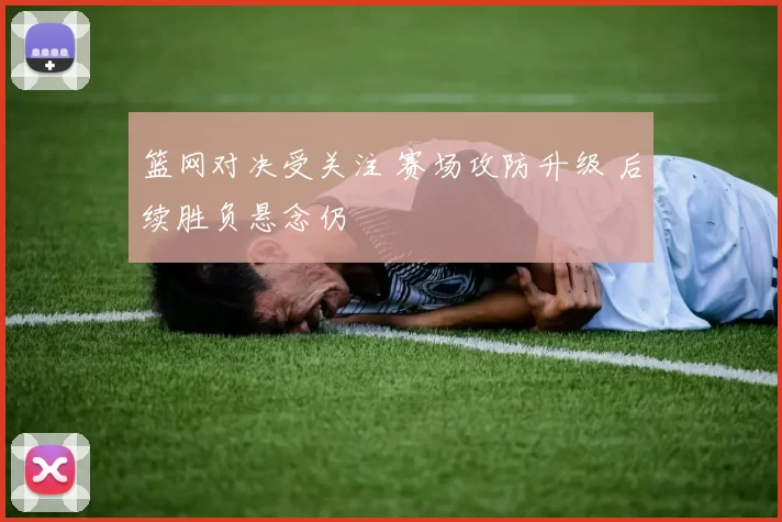 篮网对决受关注 赛场攻防升级 后续胜负悬念仍