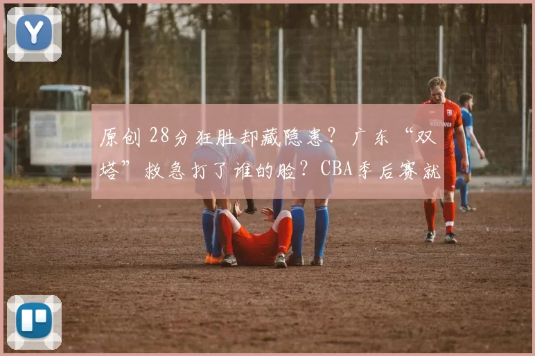 原创 28分狂胜却藏隐患？广东“双塔”救急打了谁的脸？CBA季后赛就这么刺激