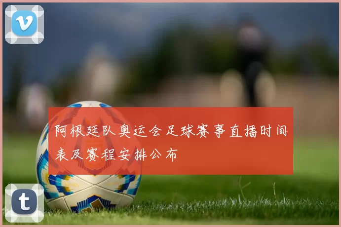 阿根廷队奥运会足球赛事直播时间表及赛程安排公布