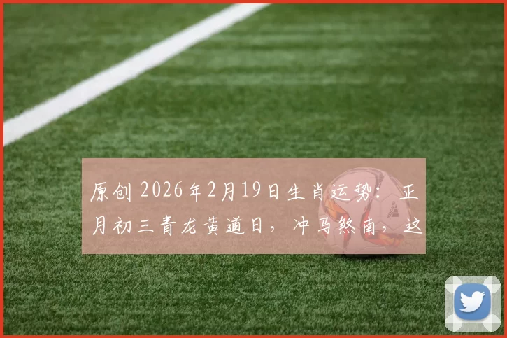 原创 2026年2月19日生肖运势：正月初三青龙黄道日，冲马煞南，这3个生肖最旺