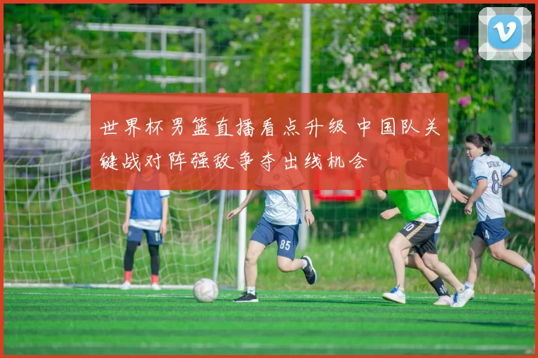 世界杯男篮直播看点升级 中国队关键战对阵强敌争夺出线机会