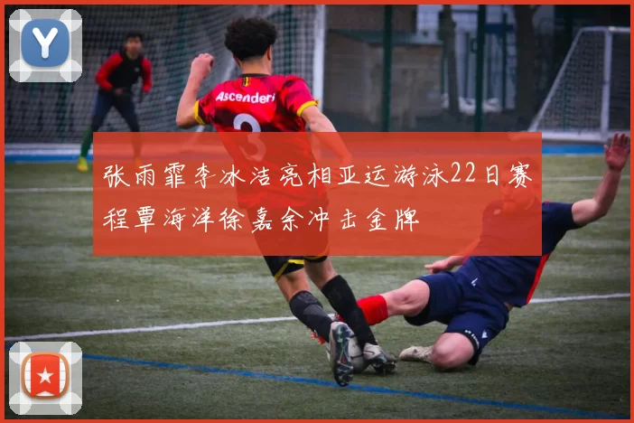 张雨霏李冰洁亮相亚运游泳22日赛程覃海洋徐嘉余冲击金牌