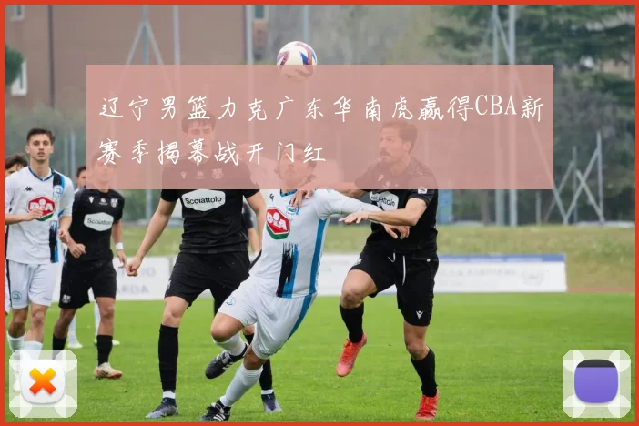 辽宁男篮力克广东华南虎赢得CBA新赛季揭幕战开门红