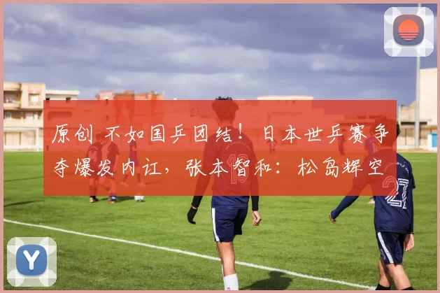 原创 不如国乒团结！日本世乒赛争夺爆发内讧，张本智和：松岛辉空是我的威胁