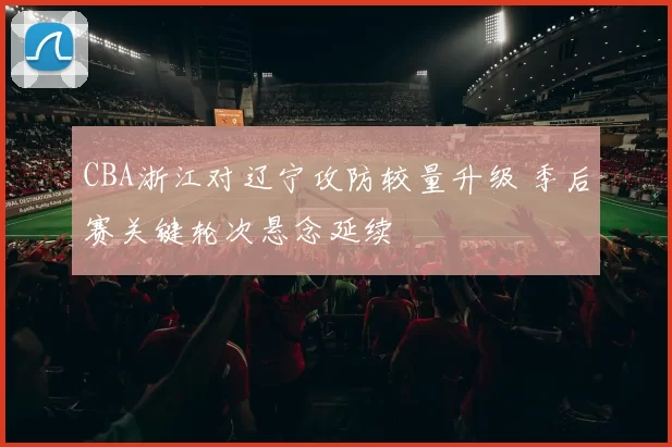 CBA浙江对辽宁攻防较量升级 季后赛关键轮次悬念延续